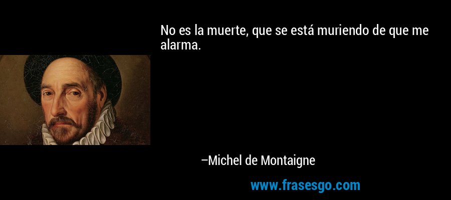 No es la muerte, que se está muriendo de que me alarma. – Michel de Montaigne