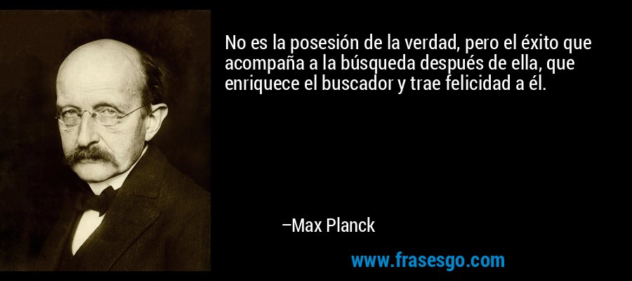 No es la posesión de la verdad, pero el éxito que acompaña a la búsqueda después de ella, que enriquece el buscador y trae felicidad a él. – Max Planck