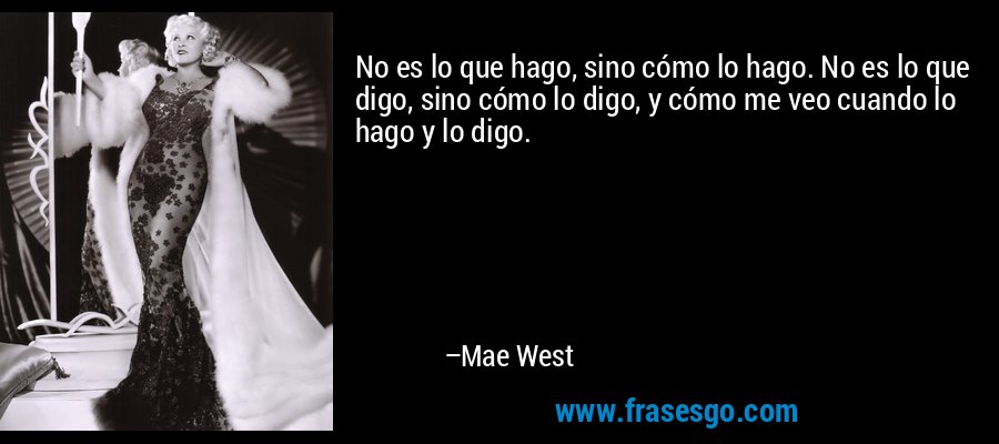 No es lo que hago, sino cómo lo hago. No es lo que digo, sino cómo lo digo, y cómo me veo cuando lo hago y lo digo. – Mae West