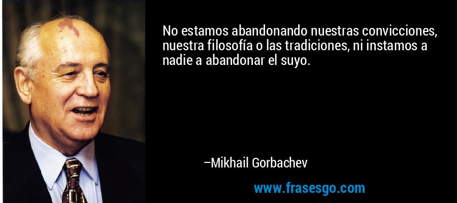 No estamos abandonando nuestras convicciones, nuestra filosofía o las tradiciones, ni instamos a nadie a abandonar el suyo. – Mikhail Gorbachev