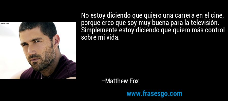 No estoy diciendo que quiero una carrera en el cine, porque creo que soy muy buena para la televisión. Simplemente estoy diciendo que quiero más control sobre mi vida. – Matthew Fox