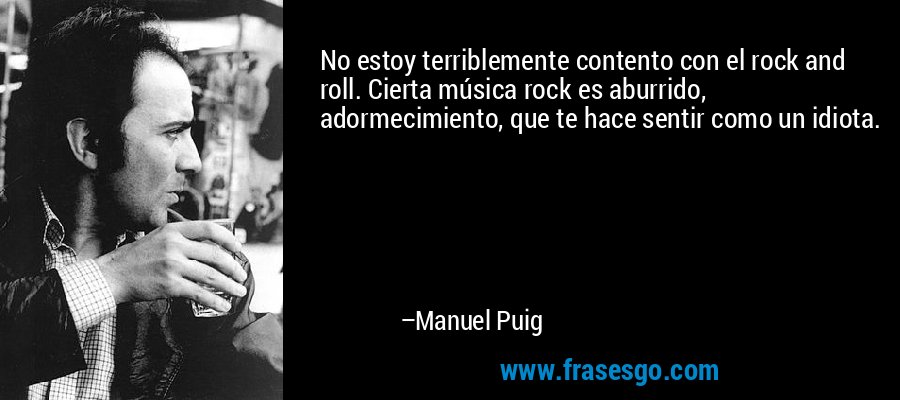 No estoy terriblemente contento con el rock and roll. Cierta música rock es aburrido, adormecimiento, que te hace sentir como un idiota. – Manuel Puig