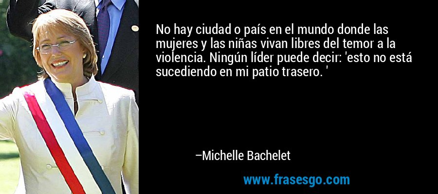 No hay ciudad o país en el mundo donde las mujeres y las niñas vivan libres del temor a la violencia. Ningún líder puede decir: 'esto no está sucediendo en mi patio trasero. ' – Michelle Bachelet