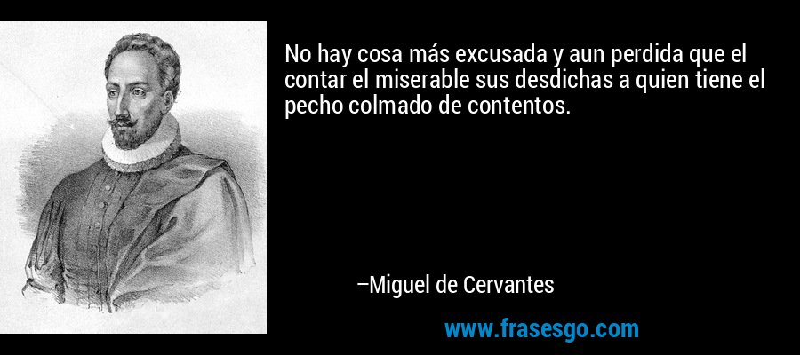 No hay cosa más excusada y aun perdida que el contar el miserable sus desdichas a quien tiene el pecho colmado de contentos. – Miguel de Cervantes