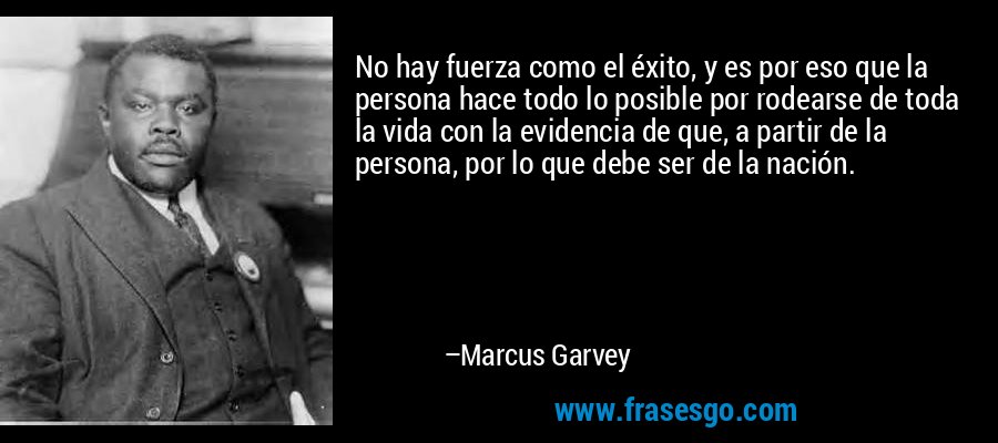 No hay fuerza como el éxito, y es por eso que la persona hace todo lo posible por rodearse de toda la vida con la evidencia de que, a partir de la persona, por lo que debe ser de la nación. – Marcus Garvey