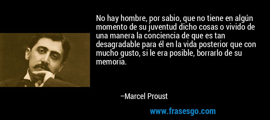 No hay hombre, por sabio, que no tiene en algún momento de su juventud dicho cosas o vivido de una manera la conciencia de que es tan desagradable para él en la vida posterior que con mucho gusto, si le era posible, borrarlo de su memoria. – Marcel Proust