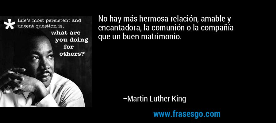 No hay más hermosa relación, amable y encantadora, la comunión o la compañía
que un buen matrimonio. – Martin Luther King