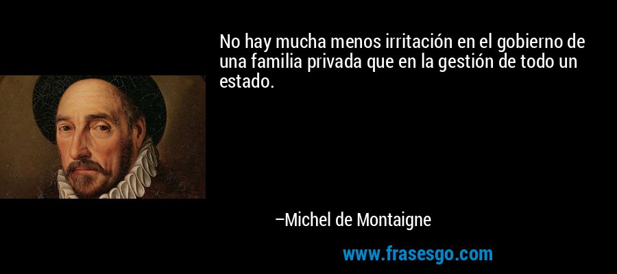 No hay mucha menos irritación en el gobierno de una familia privada que en la gestión de todo un estado. – Michel de Montaigne