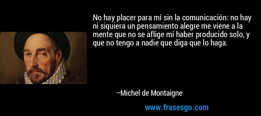 No hay placer para mí sin la comunicación: no hay ni siquiera un pensamiento alegre me viene a la mente que no se aflige mí haber producido solo, y que no tengo a nadie que diga que lo haga. – Michel de Montaigne