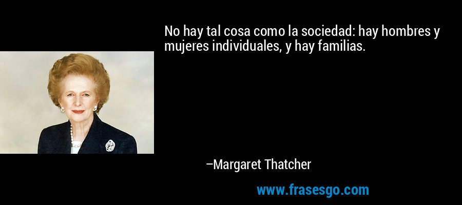 No hay tal cosa como la sociedad: hay hombres y mujeres individuales, y hay familias. – Margaret Thatcher