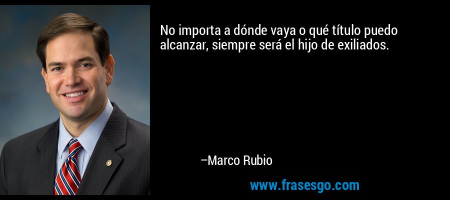 No importa a dónde vaya o qué título puedo alcanzar, siempre será el hijo de exiliados. – Marco Rubio