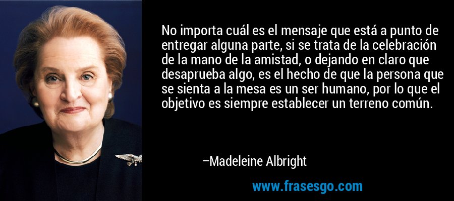 No importa cuál es el mensaje que está a punto de entregar alguna parte, si se trata de la celebración de la mano de la amistad, o dejando en claro que desaprueba algo, es el hecho de que la persona que se sienta a la mesa es un ser humano, por lo que el objetivo es siempre establecer un terreno común. – Madeleine Albright