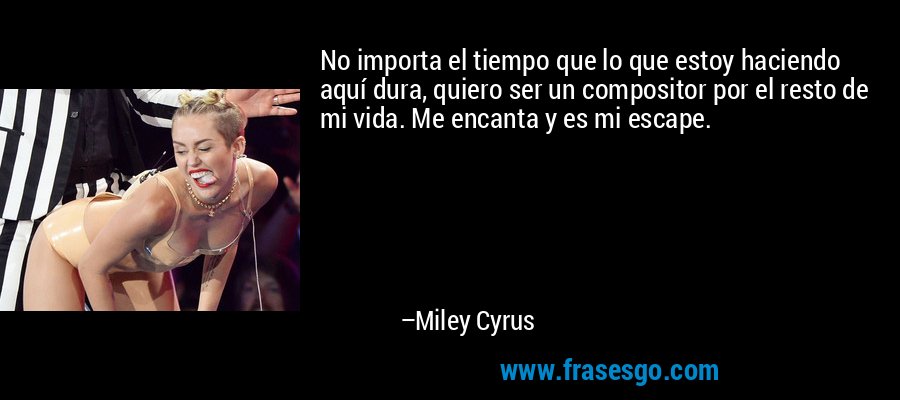No importa el tiempo que lo que estoy haciendo aquí dura, quiero ser un compositor por el resto de mi vida. Me encanta y es mi escape. – Miley Cyrus