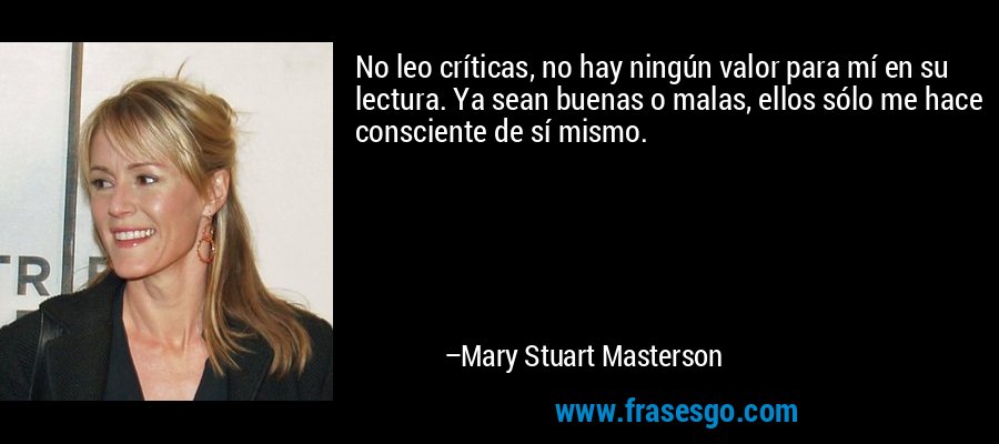 No leo críticas, no hay ningún valor para mí en su lectura. Ya sean buenas o malas, ellos sólo me hace consciente de sí mismo. – Mary Stuart Masterson