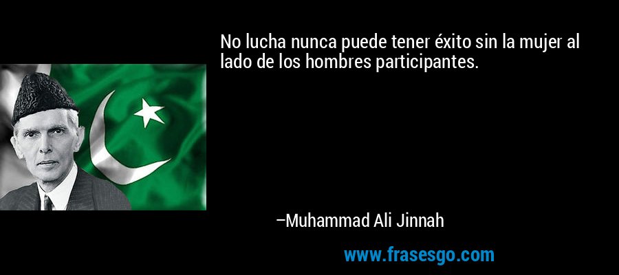 No lucha nunca puede tener éxito sin la mujer al lado de los hombres participantes. – Muhammad Ali Jinnah