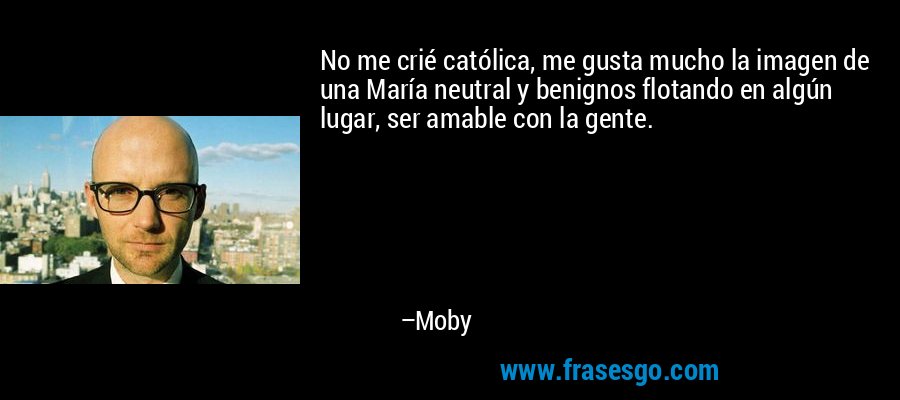 No me crié católica, me gusta mucho la imagen de una María neutral y benignos flotando en algún lugar, ser amable con la gente. – Moby