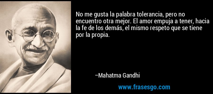 No me gusta la palabra tolerancia, pero no encuentro otra mejor. El amor empuja a tener, hacia la fe de los demás, el mismo respeto que se tiene por la propia. – Mahatma Gandhi