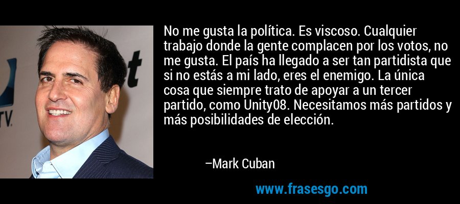 No me gusta la política. Es viscoso. Cualquier trabajo donde la gente complacen por los votos, no me gusta. El país ha llegado a ser tan partidista que si no estás a mi lado, eres el enemigo. La única cosa que siempre trato de apoyar a un tercer partido, como Unity08. Necesitamos más partidos y más posibilidades de elección. – Mark Cuban