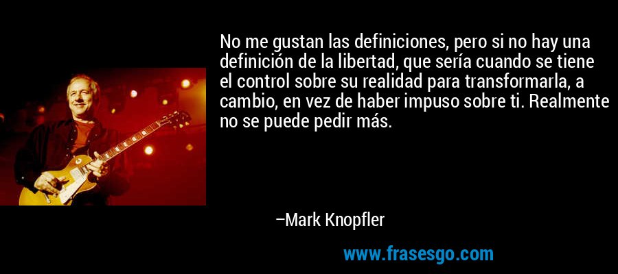 No me gustan las definiciones, pero si no hay una definición de la libertad, que sería cuando se tiene el control sobre su realidad para transformarla, a cambio, en vez de haber impuso sobre ti. Realmente no se puede pedir más. – Mark Knopfler