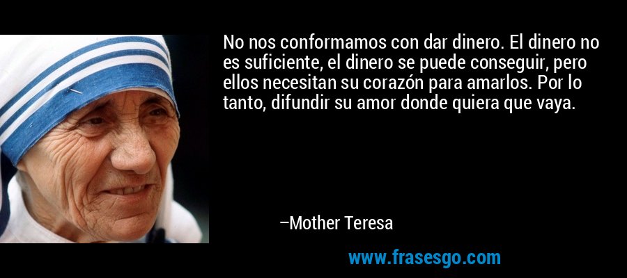 No nos conformamos con dar dinero. El dinero no es suficiente, el dinero se puede conseguir, pero ellos necesitan su corazón para amarlos. Por lo tanto, difundir su amor donde quiera que vaya. – Mother Teresa
