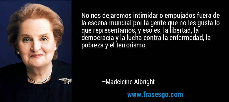 No nos dejaremos intimidar o empujados fuera de la escena mundial por la gente que no les gusta lo que representamos, y eso es, la libertad, la democracia y la lucha contra la enfermedad, la pobreza y el terrorismo. – Madeleine Albright