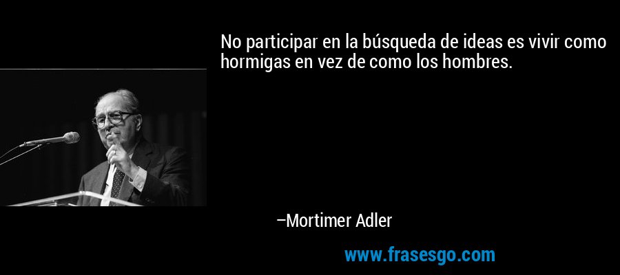 No participar en la búsqueda de ideas es vivir como hormigas en vez de como los hombres. – Mortimer Adler