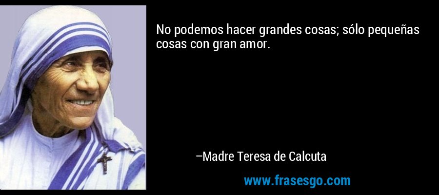 No podemos hacer grandes cosas; sólo pequeñas cosas con gran amor. – Madre Teresa de Calcuta