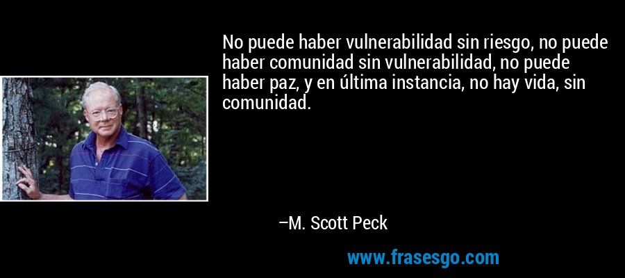 No puede haber vulnerabilidad sin riesgo, no puede haber comunidad sin vulnerabilidad, no puede haber paz, y en última instancia, no hay vida, sin comunidad. – M. Scott Peck