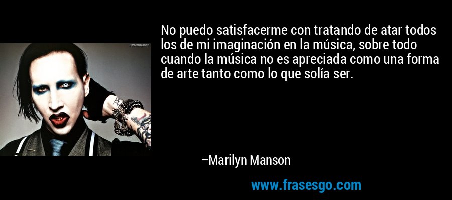 No puedo satisfacerme con tratando de atar todos los de mi imaginación en la música, sobre todo cuando la música no es apreciada como una forma de arte tanto como lo que solía ser. – Marilyn Manson