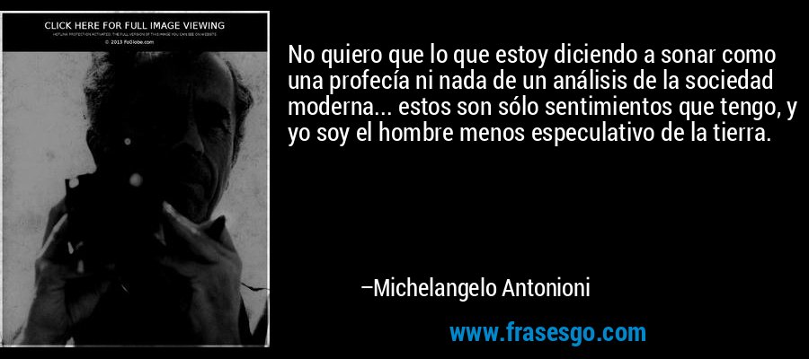 No quiero que lo que estoy diciendo a sonar como una profecía ni nada de un análisis de la sociedad moderna... estos son sólo sentimientos que tengo, y yo soy el hombre menos especulativo de la tierra. – Michelangelo Antonioni