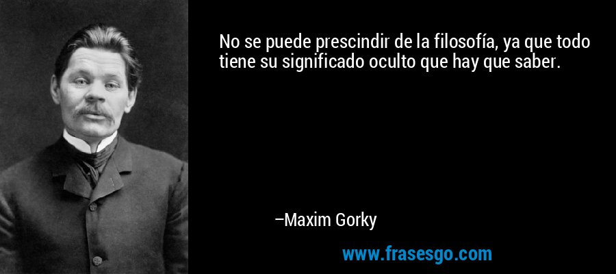 No se puede prescindir de la filosofía, ya que todo tiene su significado oculto que hay que saber. – Maxim Gorky