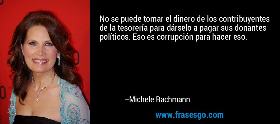 No se puede tomar el dinero de los contribuyentes de la tesorería para dárselo a pagar sus donantes políticos. Eso es corrupción para hacer eso. – Michele Bachmann