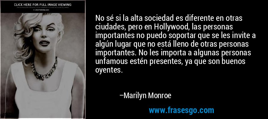 No sé si la alta sociedad es diferente en otras ciudades, pero en Hollywood, las personas importantes no puedo soportar que se les invite a algún lugar que no está lleno de otras personas importantes. No les importa a algunas personas unfamous estén presentes, ya que son buenos oyentes. – Marilyn Monroe