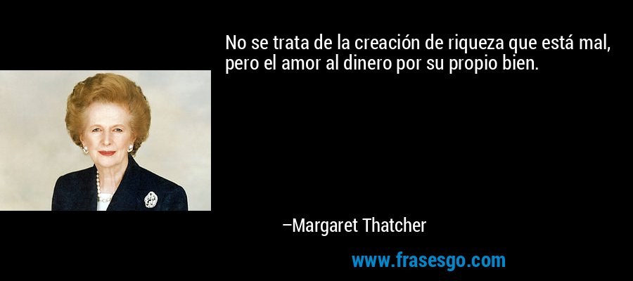 No se trata de la creación de riqueza que está mal, pero el amor al dinero por su propio bien. – Margaret Thatcher