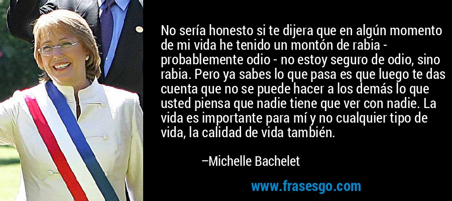 No sería honesto si te dijera que en algún momento de mi vida he tenido un montón de rabia - probablemente odio - no estoy seguro de odio, sino rabia. Pero ya sabes lo que pasa es que luego te das cuenta que no se puede hacer a los demás lo que usted piensa que nadie tiene que ver con nadie. La vida es importante para mí y no cualquier tipo de vida, la calidad de vida también. – Michelle Bachelet