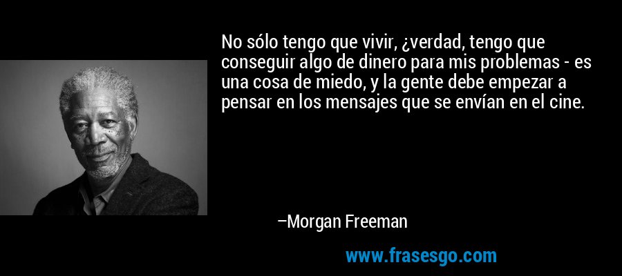 No sólo tengo que vivir, ¿verdad, tengo que conseguir algo de dinero para mis problemas - es una cosa de miedo, y la gente debe empezar a pensar en los mensajes que se envían en el cine. – Morgan Freeman