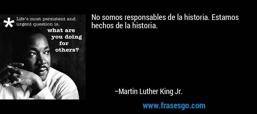 No somos responsables de la historia. Estamos hechos de la historia. – Martin Luther King Jr.