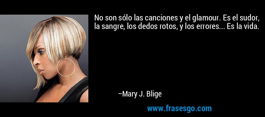 No son sólo las canciones y el glamour. Es el sudor, la sangre, los dedos rotos, y los errores... Es la vida. – Mary J. Blige