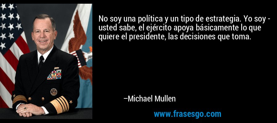 No soy una política y un tipo de estrategia. Yo soy - usted sabe, el ejército apoya básicamente lo que quiere el presidente, las decisiones que toma. – Michael Mullen