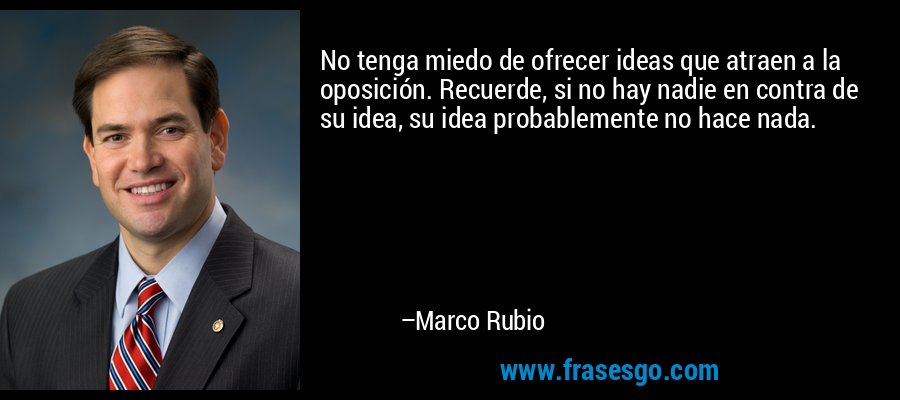 No tenga miedo de ofrecer ideas que atraen a la oposición. Recuerde, si no hay nadie en contra de su idea, su idea probablemente no hace nada. – Marco Rubio