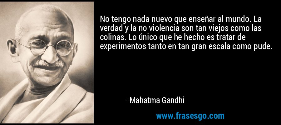 No tengo nada nuevo que enseñar al mundo. La verdad y la no violencia son tan viejos como las colinas. Lo único que he hecho es tratar de experimentos tanto en tan gran escala como pude. – Mahatma Gandhi