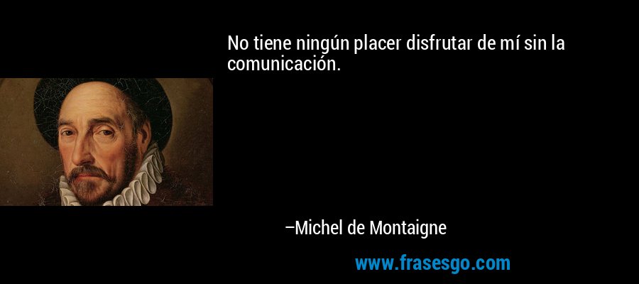 No tiene ningún placer disfrutar de mí sin la comunicación. – Michel de Montaigne