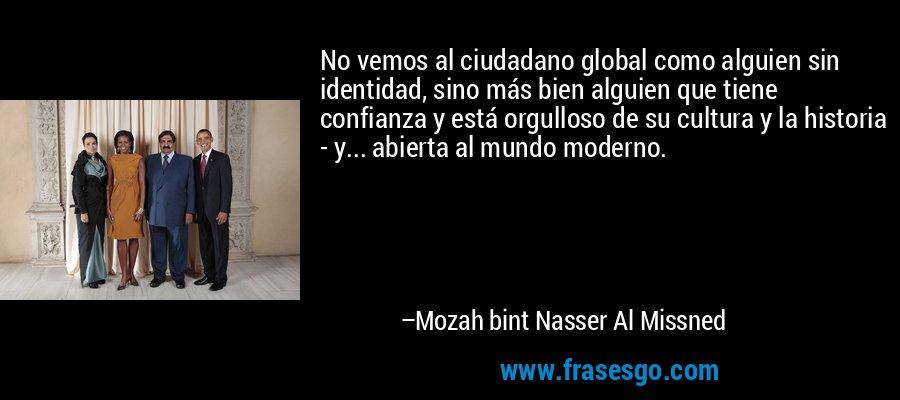 No vemos al ciudadano global como alguien sin identidad, sino más bien alguien que tiene confianza y está orgulloso de su cultura y la historia - y... abierta al mundo moderno. – Mozah bint Nasser Al Missned