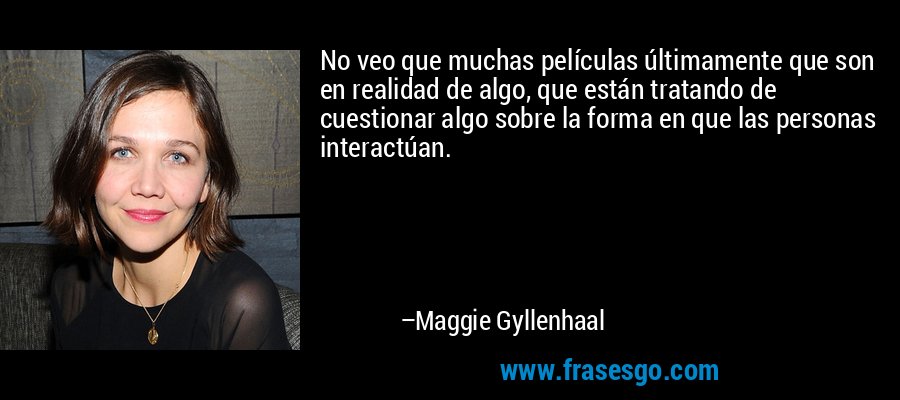No veo que muchas películas últimamente que son en realidad de algo, que están tratando de cuestionar algo sobre la forma en que las personas interactúan. – Maggie Gyllenhaal
