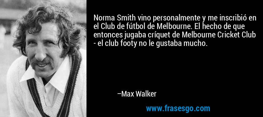 Norma Smith vino personalmente y me inscribió en el Club de fútbol de Melbourne. El hecho de que entonces jugaba críquet de Melbourne Cricket Club - el club footy no le gustaba mucho. – Max Walker