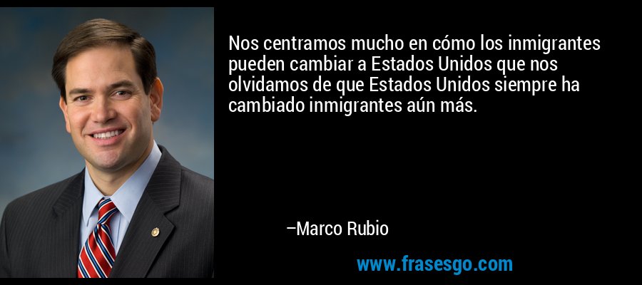 Nos centramos mucho en cómo los inmigrantes pueden cambiar a Estados Unidos que nos olvidamos de que Estados Unidos siempre ha cambiado inmigrantes aún más. – Marco Rubio