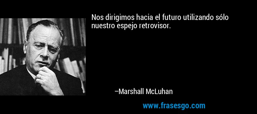 Nos dirigimos hacia el futuro utilizando sólo nuestro espejo retrovisor. – Marshall McLuhan