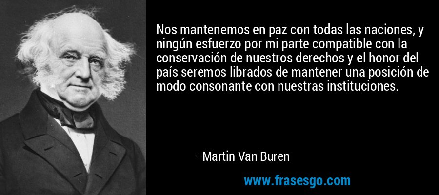 Nos mantenemos en paz con todas las naciones, y ningún esfuerzo por mi parte compatible con la conservación de nuestros derechos y el honor del país seremos librados de mantener una posición de modo consonante con nuestras instituciones. – Martin Van Buren
