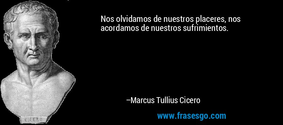 Nos olvidamos de nuestros placeres, nos acordamos de nuestros sufrimientos. – Marcus Tullius Cicero