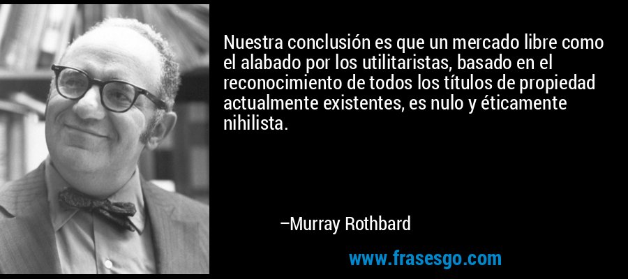 Nuestra conclusión es que un mercado libre como el alabado por los utilitaristas, basado en el reconocimiento de todos los títulos de propiedad actualmente existentes, es nulo y éticamente nihilista. – Murray Rothbard
